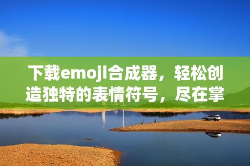 下载emoji合成器，轻松创造独特的表情符号，尽在掌握之中！