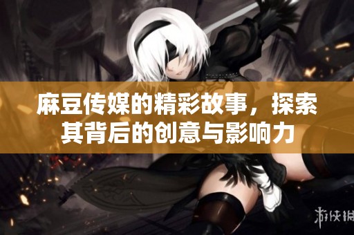 麻豆传媒的精彩故事，探索其背后的创意与影响力