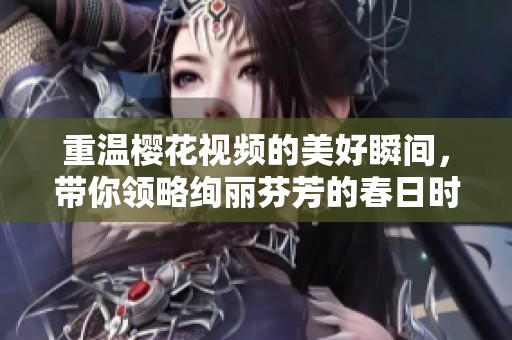 重温樱花视频的美好瞬间，带你领略绚丽芬芳的春日时光