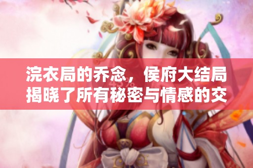 浣衣局的乔念，侯府大结局揭晓了所有秘密与情感的交织