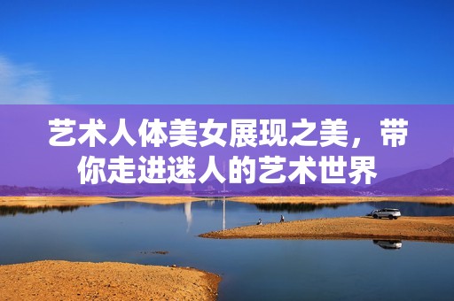 艺术人体美女展现之美，带你走进迷人的艺术世界