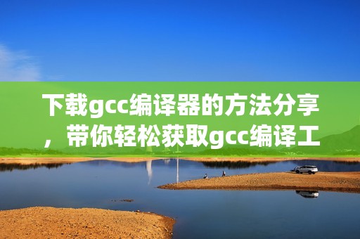 下载gcc编译器的方法分享，带你轻松获取gcc编译工具