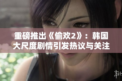 重磅推出《偷欢2》：韩国大尺度剧情引发热议与关注