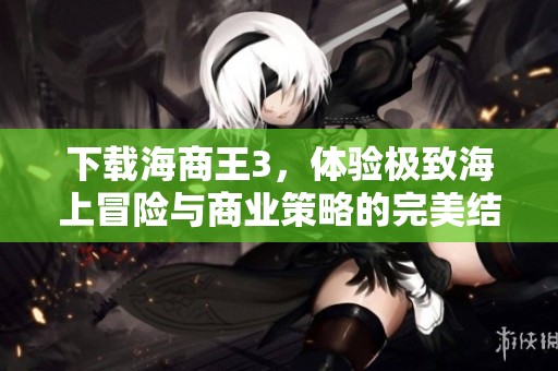 下载海商王3，体验极致海上冒险与商业策略的完美结合