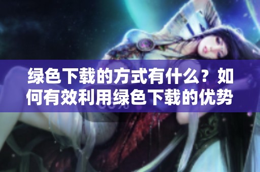 绿色下载的方式有什么？如何有效利用绿色下载的优势？