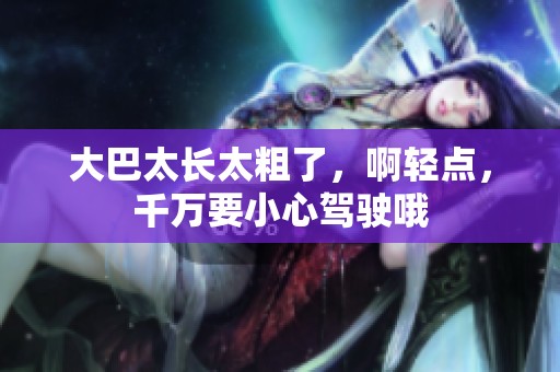 大巴太长太粗了，啊轻点，千万要小心驾驶哦