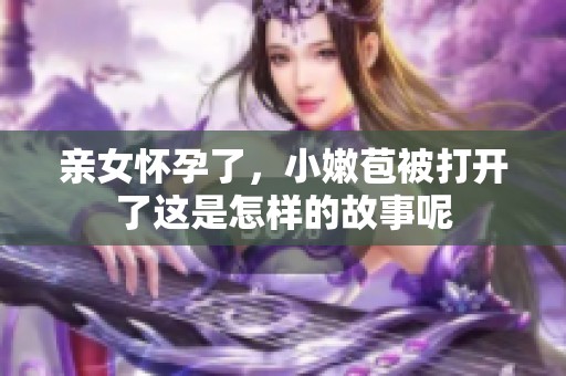 亲女怀孕了，小嫩苞被打开了这是怎样的故事呢