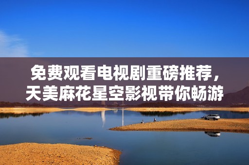 免费观看电视剧重磅推荐，天美麻花星空影视带你畅游奇幻世界