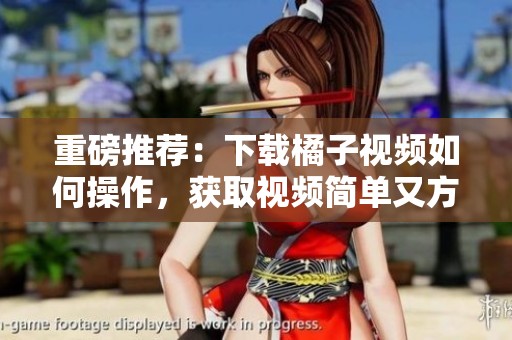 重磅推荐：下载橘子视频如何操作，获取视频简单又方便的教程