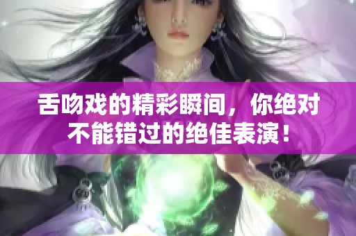 舌吻戏的精彩瞬间，你绝对不能错过的绝佳表演！