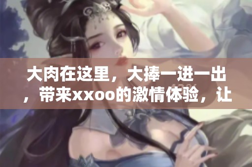 大肉在这里，大捧一进一出，带来xxoo的激情体验，让人陷入沉醉。