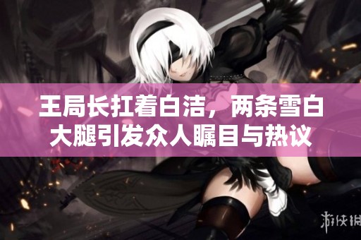 王局长扛着白洁，两条雪白大腿引发众人瞩目与热议