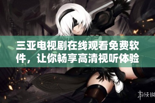 三亚电视剧在线观看免费软件，让你畅享高清视听体验，尽在掌握中