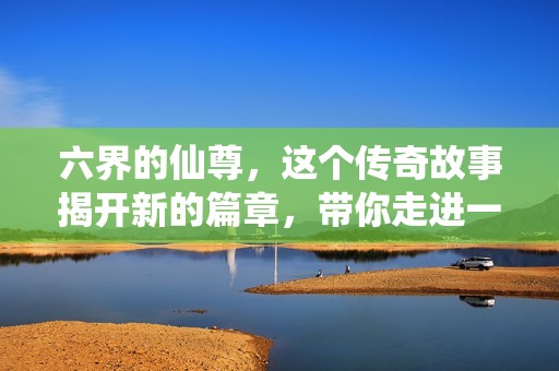 六界的仙尊，这个传奇故事揭开新的篇章，带你走进一个神秘的仙界！