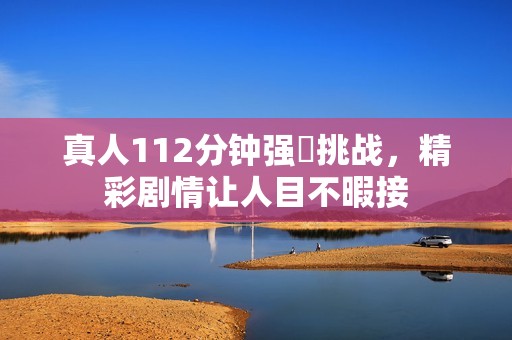 真人112分钟强弙挑战，精彩剧情让人目不暇接