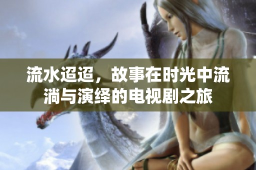 流水迢迢，故事在时光中流淌与演绎的电视剧之旅