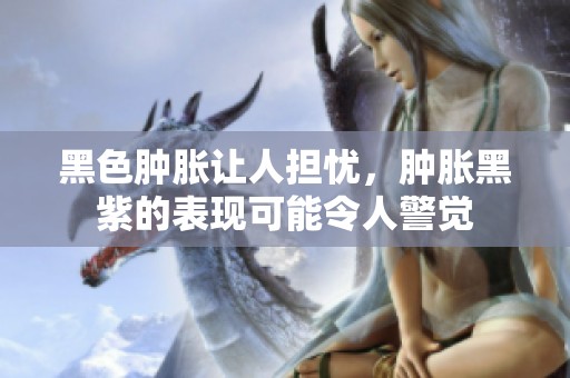 黑色肿胀让人担忧，肿胀黑紫的表现可能令人警觉