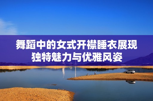 舞蹈中的女式开襟睡衣展现独特魅力与优雅风姿
