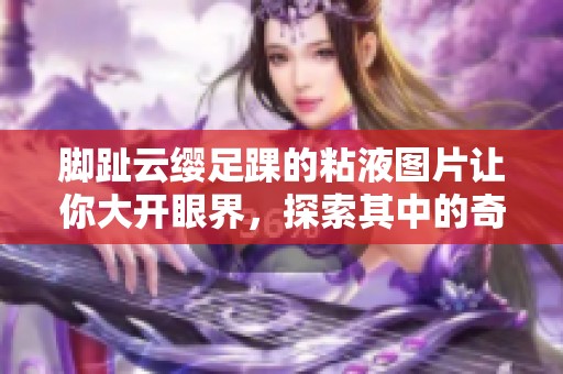 脚趾云缨足踝的粘液图片让你大开眼界，探索其中的奇妙世界