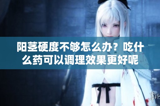 阳茎硬度不够怎么办？吃什么药可以调理效果更好呢