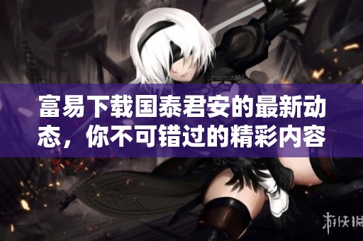 富易下载国泰君安的最新动态，你不可错过的精彩内容一览