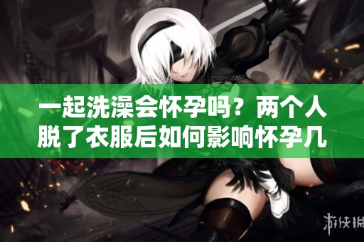 一起洗澡会怀孕吗？两个人脱了衣服后如何影响怀孕几率？