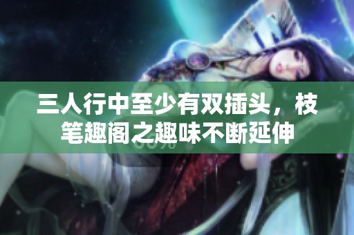 三人行中至少有双插头，枝笔趣阁之趣味不断延伸