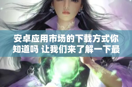 安卓应用市场的下载方式你知道吗 让我们来了解一下最受欢迎的应用吧