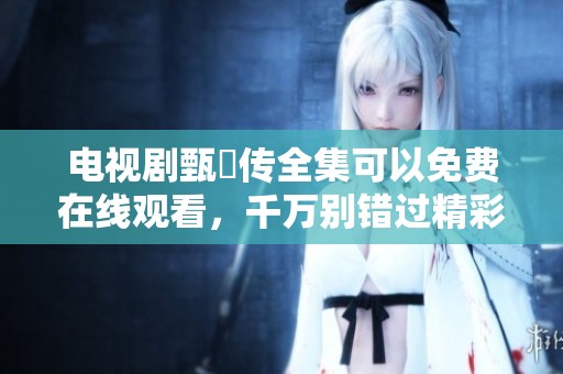电视剧甄嬛传全集可以免费在线观看，千万别错过精彩剧情哦