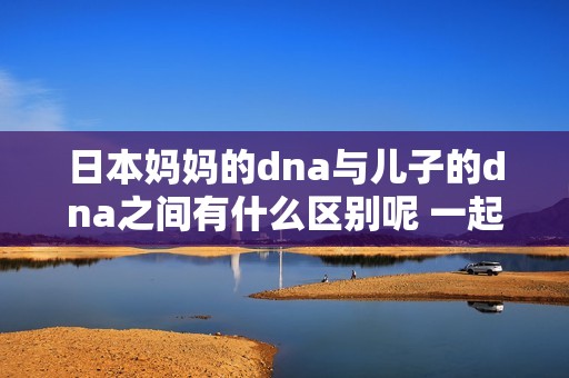 日本妈妈的dna与儿子的dna之间有什么区别呢 一起来探讨一下吧