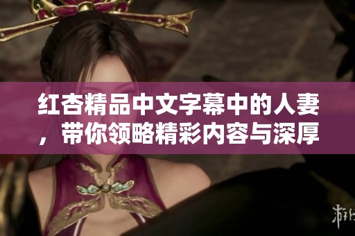 红杏精品中文字幕中的人妻，带你领略精彩内容与深厚情感的完美结合