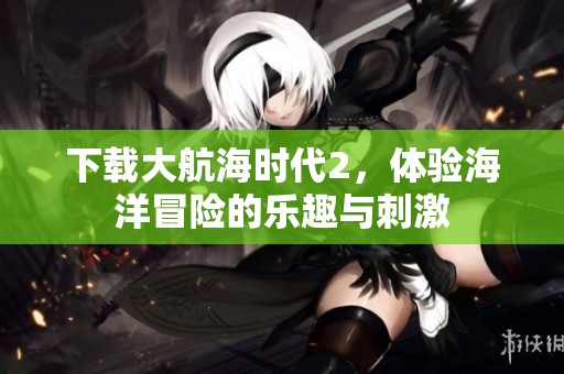 下载大航海时代2，体验海洋冒险的乐趣与刺激