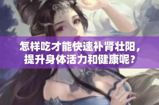 怎样吃才能快速补肾壮阳，提升身体活力和健康呢？