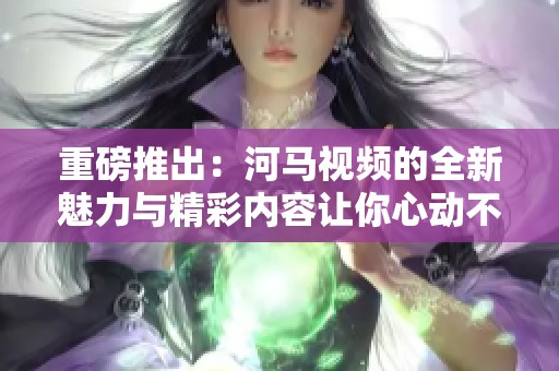 重磅推出：河马视频的全新魅力与精彩内容让你心动不已