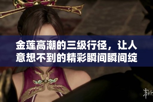 金莲高潮的三级行径，让人意想不到的精彩瞬间瞬间绽放出来