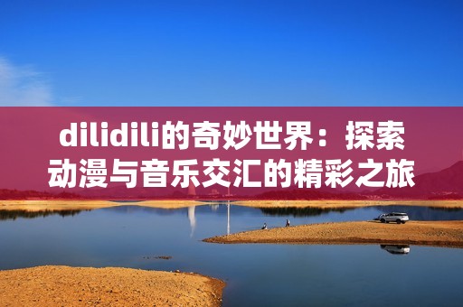 dilidili的奇妙世界：探索动漫与音乐交汇的精彩之旅