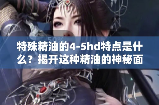 特殊精油的4-5hd特点是什么？揭开这种精油的神秘面纱。