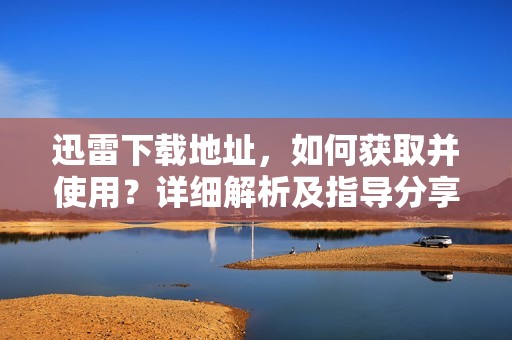 迅雷下载地址，如何获取并使用？详细解析及指导分享给你。