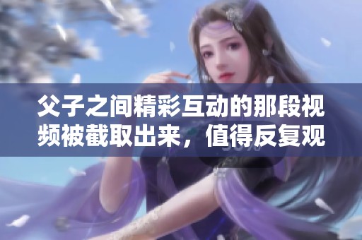 父子之间精彩互动的那段视频被截取出来，值得反复观看的内容是真实感人的。