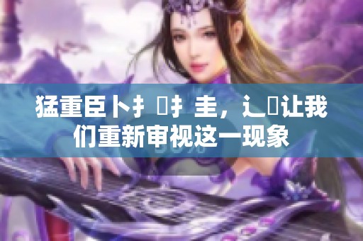 猛重臣卜扌喿扌圭，辶畐让我们重新审视这一现象