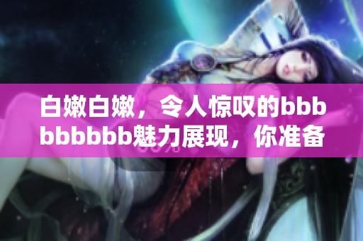 白嫩白嫩，令人惊叹的bbbbbbbbb魅力展现，你准备好了吗