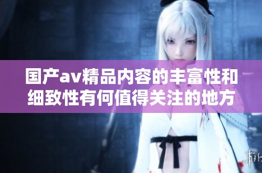 国产**精品内容的丰富性和细致性有何值得关注的地方呢