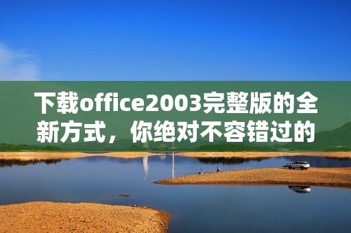 下载office2003完整版的全新方式，你绝对不容错过的选择