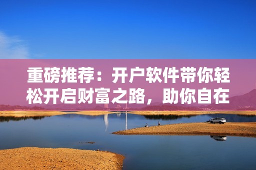 重磅推荐：开户软件带你轻松开启财富之路，助你自在投资更精彩