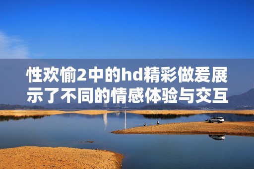 性欢愉2中的hd精彩做爰展示了不同的情感体验与交互