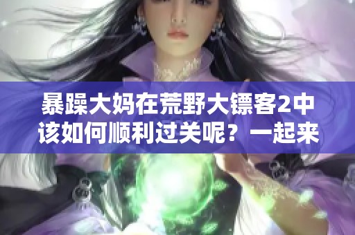 暴躁大妈在荒野大镖客2中该如何顺利过关呢？一起来看看攻略吧！