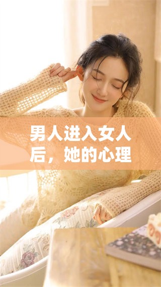 男人进入女人后，她的心理变化究竟有哪些？深度解析这一过程的心路历程。