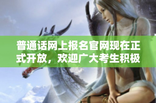 普通话网上报名官网现在正式开放，欢迎广大考生积极参与申请