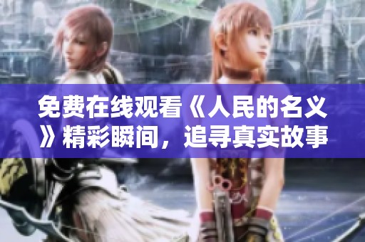 免费在线观看《人民的名义》精彩瞬间，追寻真实故事背后的深刻意义