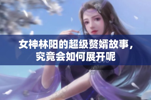 女神林阳的超级赘婿故事，究竟会如何展开呢